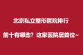 北京私立整形医院排行前十有哪些？这家医院居首位~