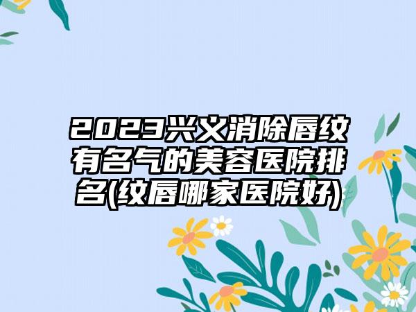 2023兴义消除唇纹有名气的美容医院排名(纹唇哪家医院好)