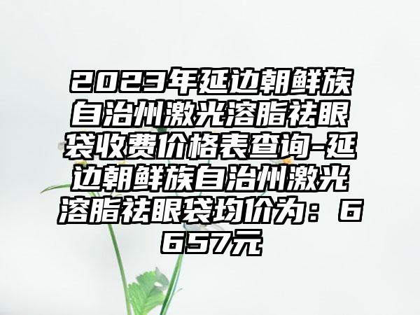 2023年延边朝鲜族自治州激光溶脂祛眼袋收费价格表查询-延边朝鲜族自治州激光溶脂祛眼袋均价为：6657元