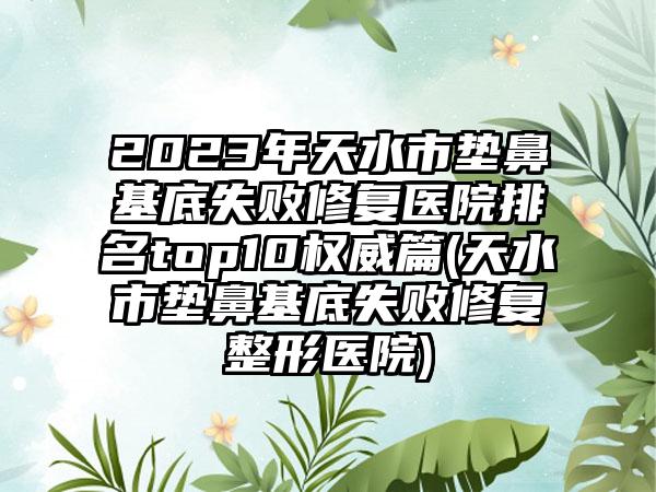 2023年天水市垫鼻基底失败修复医院排名top10权威篇(天水市垫鼻基底失败修复整形医院)