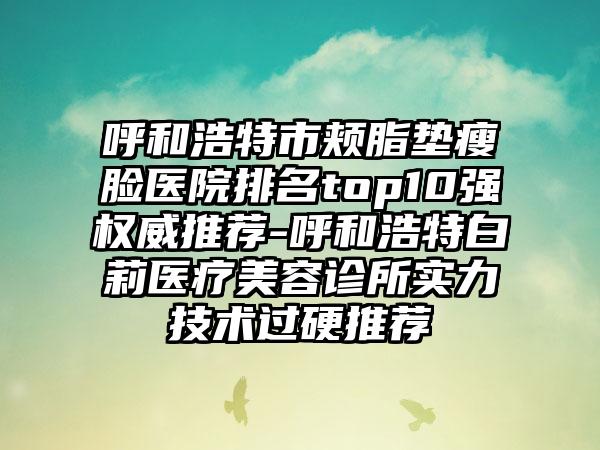 呼和浩特市颊脂垫瘦脸医院排名top10强权威推荐-呼和浩特白莉医疗美容诊所实力技术过硬推荐