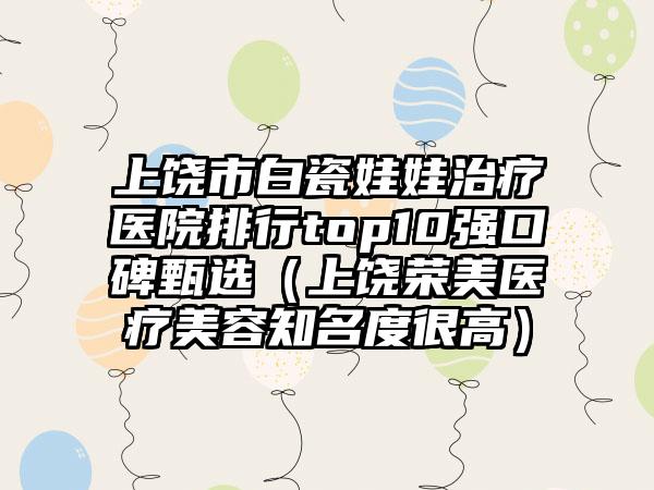 上饶市白瓷娃娃治疗医院排行top10强口碑甄选（上饶荣美医疗美容知名度很高）