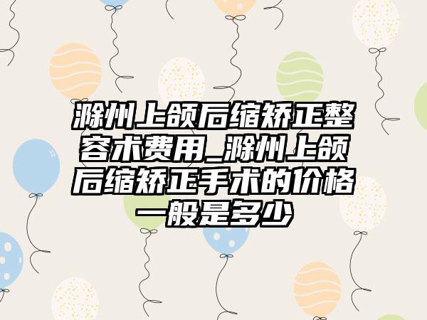 滁州上颌后缩矫正整容术费用_滁州上颌后缩矫正手术的价格一般是多少