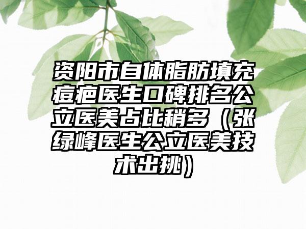 资阳市自体脂肪填充痘疤医生口碑排名公立医美占比稍多（张绿峰医生公立医美技术出挑）