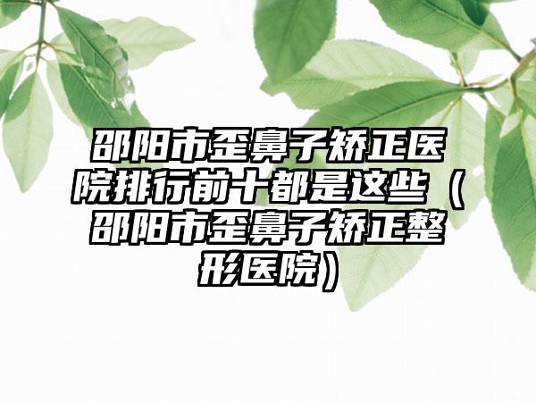 邵阳市歪鼻子矫正医院排行前十都是这些（邵阳市歪鼻子矫正整形医院）