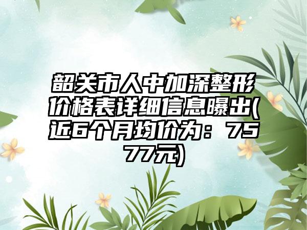 韶关市人中加深整形价格表详细信息曝出(近6个月均价为：7577元)