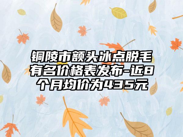 铜陵市额头冰点脱毛有名价格表发布-近8个月均价为435元