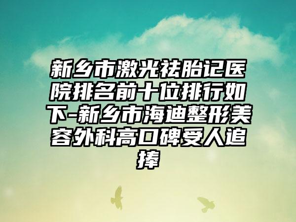 新乡市激光祛胎记医院排名前十位排行如下-新乡市海迪整形美容外科高口碑受人追捧