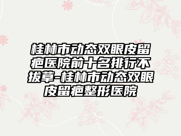 桂林市动态双眼皮留疤医院前十名排行不拔草-桂林市动态双眼皮留疤整形医院