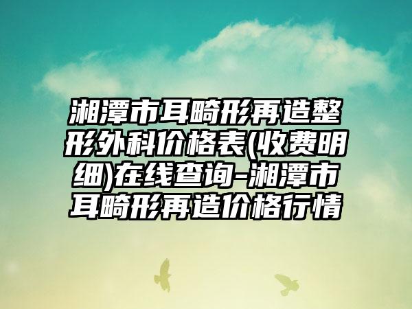 湘潭市耳畸形再造整形外科价格表(收费明细)在线查询-湘潭市耳畸形再造价格行情