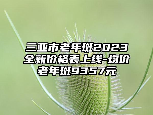 三亚市老年斑2023全新价格表上线-均价老年斑9357元