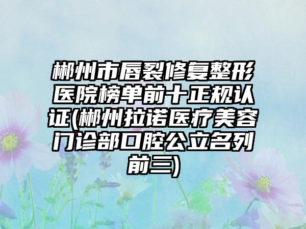 郴州市唇裂修复整形医院榜单前十正规认证(郴州拉诺医疗美容门诊部口腔公立名列前三)