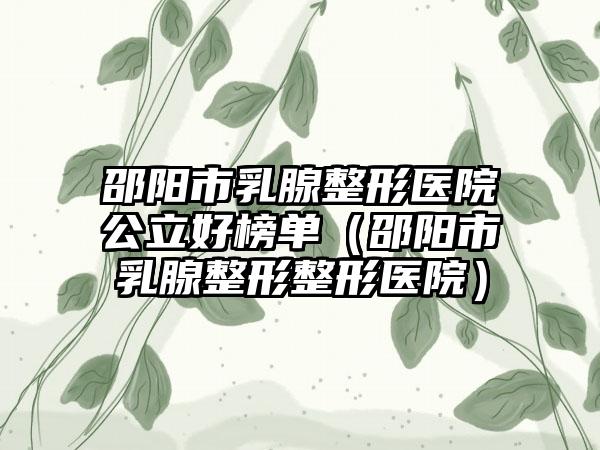 邵阳市乳腺整形医院公立好榜单（邵阳市乳腺整形整形医院）