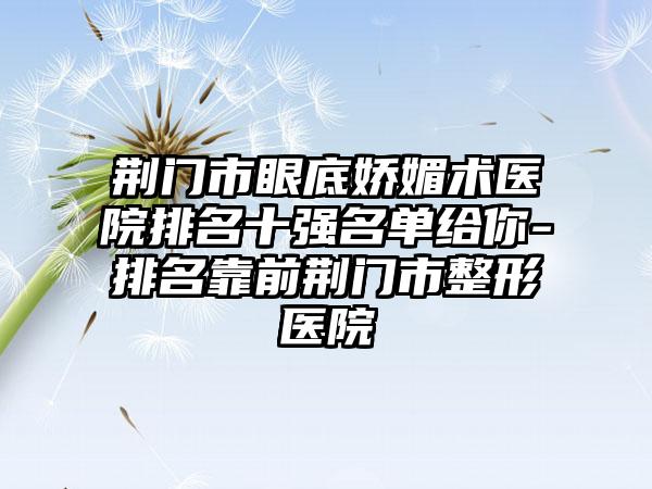 荆门市眼底娇媚术医院排名十强名单给你-排名靠前荆门市整形医院