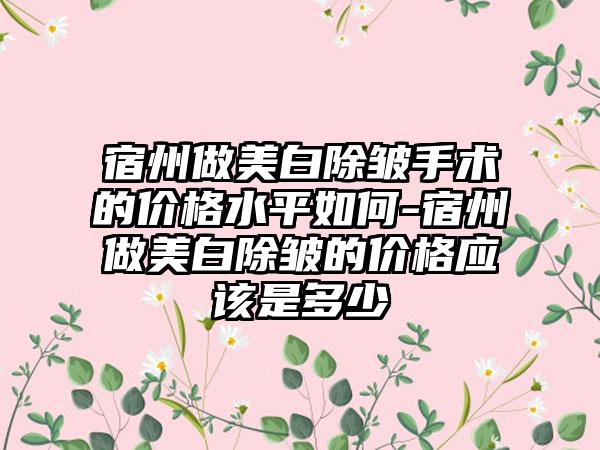 宿州做美白除皱手术的价格水平如何-宿州做美白除皱的价格应该是多少