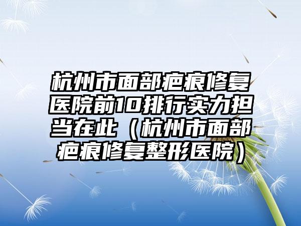 杭州市面部疤痕修复医院前10排行实力担当在此（杭州市面部疤痕修复整形医院）