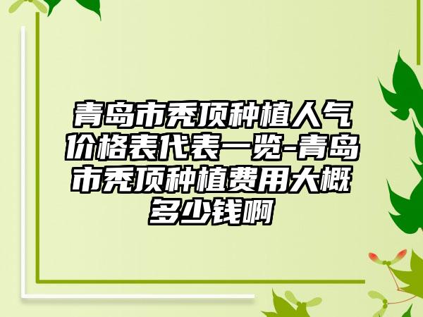 青岛市秃顶种植人气价格表代表一览-青岛市秃顶种植费用大概多少钱啊