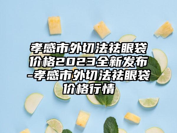 孝感市外切法祛眼袋价格2023全新发布-孝感市外切法祛眼袋价格行情