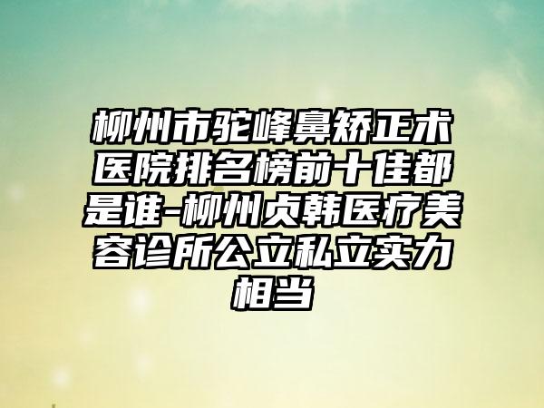 柳州市驼峰鼻矫正术医院排名榜前十佳都是谁-柳州贞韩医疗美容诊所公立私立实力相当