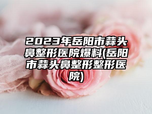 2023年岳阳市蒜头鼻整形医院爆料(岳阳市蒜头鼻整形整形医院)