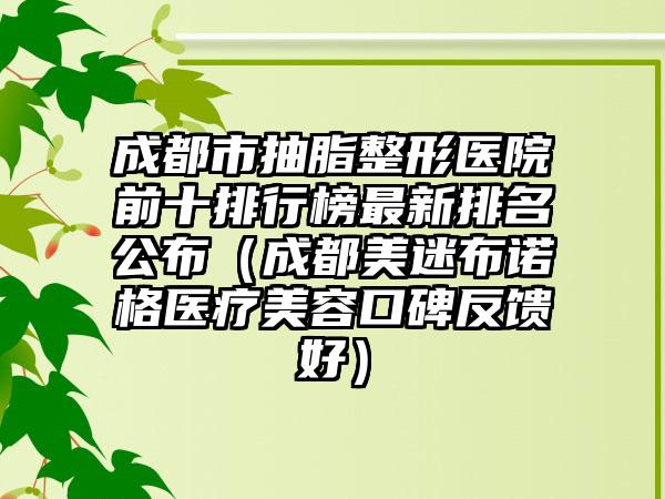 成都市抽脂整形医院前十排行榜最新排名公布（成都美迷布诺格医疗美容口碑反馈好）