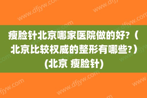 瘦脸针北京哪家医院做的好?（北京比较权威的整形有哪些?）(北京 瘦脸针)