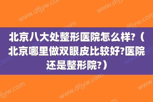 北京八大处整形医院怎么样?（北京哪里做双眼皮比较好?医院还是整形院?）