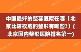 中国最好的整容医院在哪（北京比较权威的整形有哪些?）(北京国内整形医院排名第一)