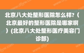 北京八大处整形医院怎么样?（北京最好的整形医院是哪家啊）(北京八大处整形医疗美容门诊部)