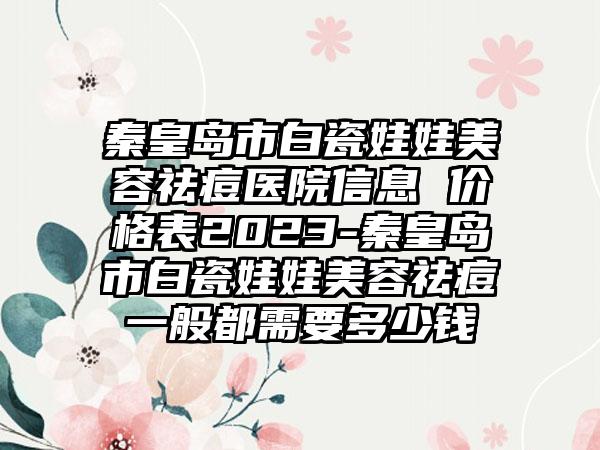 秦皇岛市白瓷娃娃美容祛痘医院信息 价格表2023-秦皇岛市白瓷娃娃美容祛痘一般都需要多少钱