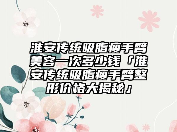 淮安传统吸脂瘦手臂美容一次多少钱「淮安传统吸脂瘦手臂整形价格大揭秘」