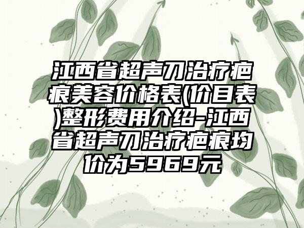 江西省超声刀治疗疤痕美容价格表(价目表)整形费用介绍-江西省超声刀治疗疤痕均价为5969元