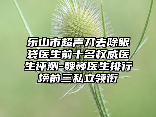 乐山市超声刀去除眼袋医生前十名权威医生评测-魏巍医生排行榜前三私立领衔