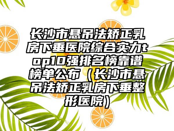 长沙市悬吊法矫正乳房下垂医院综合实力top10强排名榜靠谱榜单公布（长沙市悬吊法矫正乳房下垂整形医院）