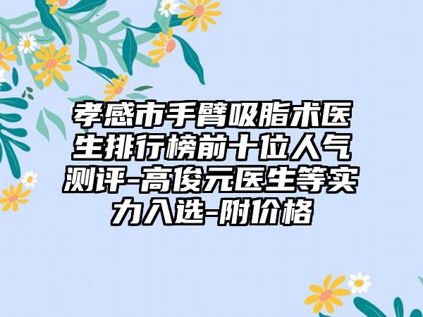 孝感市手臂吸脂术医生排行榜前十位人气测评-高俊元医生等实力入选-附价格