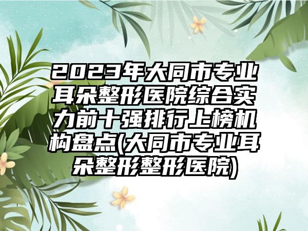 2023年大同市专业耳朵整形医院综合实力前十强排行上榜机构盘点(大同市专业耳朵整形整形医院)