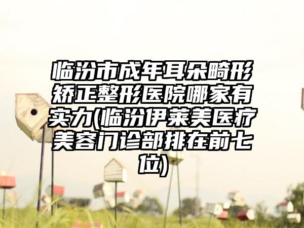 临汾市成年耳朵畸形矫正整形医院哪家有实力(临汾伊莱美医疗美容门诊部排在前七位)