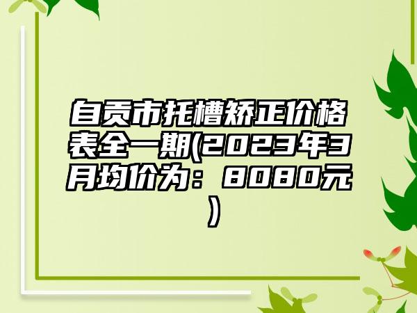 自贡市托槽矫正价格表全一期(2023年3月均价为：8080元）