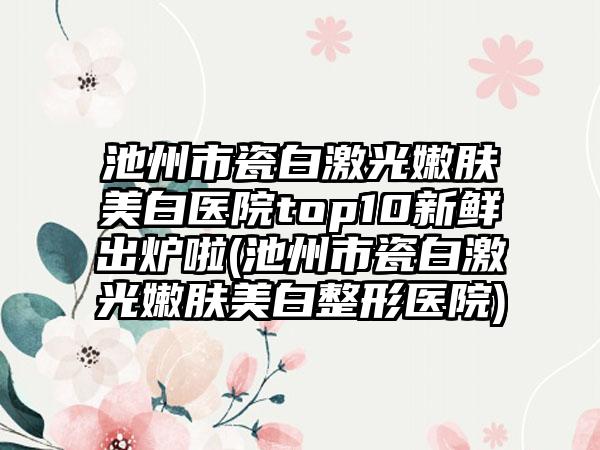 池州市瓷白激光嫩肤美白医院top10新鲜出炉啦(池州市瓷白激光嫩肤美白整形医院)