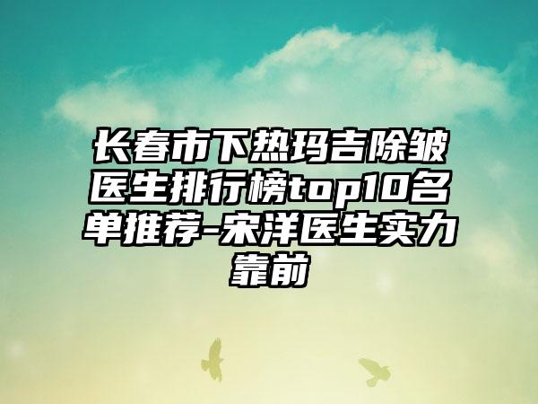 长春市下热玛吉除皱医生排行榜top10名单推荐-宋洋医生实力靠前