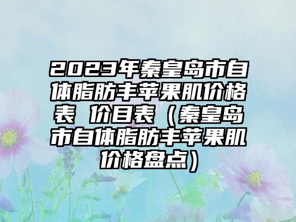 2023年秦皇岛市自体脂肪丰苹果肌价格表 价目表（秦皇岛市自体脂肪丰苹果肌价格盘点）