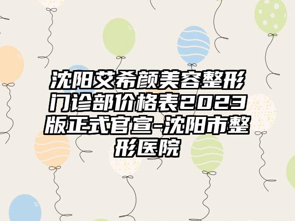 沈阳艾希颜美容整形门诊部价格表2023版正式官宣-沈阳市整形医院