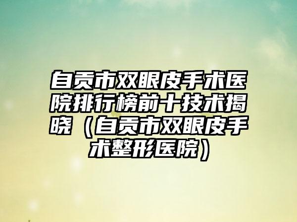 自贡市双眼皮手术医院排行榜前十技术揭晓（自贡市双眼皮手术整形医院）