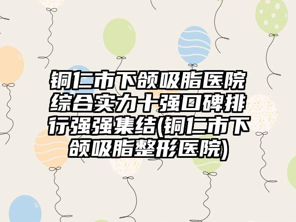 铜仁市下颌吸脂医院综合实力十强口碑排行强强集结(铜仁市下颌吸脂整形医院)