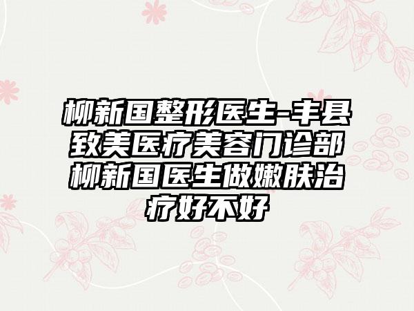 柳新国整形医生-丰县致美医疗美容门诊部柳新国医生做嫩肤治疗好不好