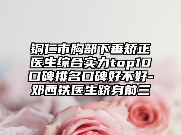 铜仁市胸部下垂矫正医生综合实力top10口碑排名口碑好不好-邓西铁医生跻身前三