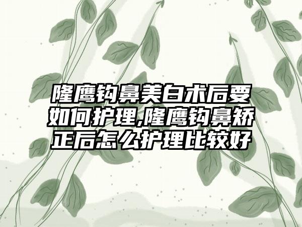 隆鹰钩鼻美白术后要如何护理,隆鹰钩鼻矫正后怎么护理比较好