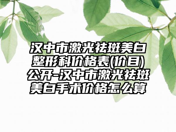 汉中市激光祛斑美白整形科价格表(价目)公开-汉中市激光祛斑美白手术价格怎么算