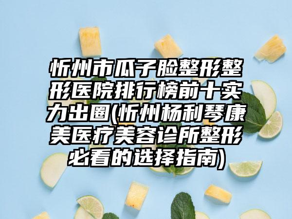 忻州市瓜子脸整形整形医院排行榜前十实力出圈(忻州杨利琴康美医疗美容诊所整形必看的选择指南)