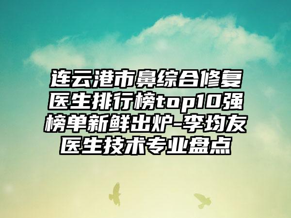 连云港市鼻综合修复医生排行榜top10强榜单新鲜出炉-李均友医生技术专业盘点